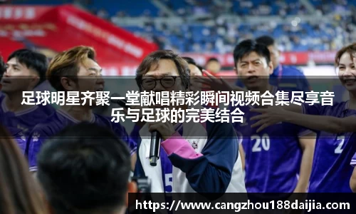 足球明星齐聚一堂献唱精彩瞬间视频合集尽享音乐与足球的完美结合