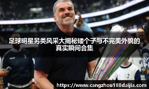 足球明星另类风采大揭秘矮个子与不完美外貌的真实瞬间合集